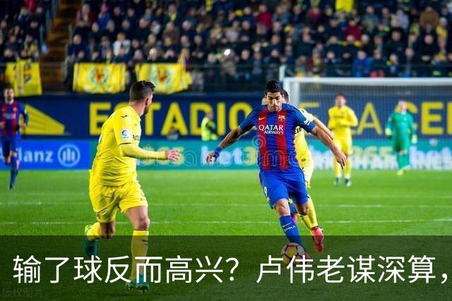 输了球反而高兴？卢伟老谋深算，这场败仗比赢球还值钱！